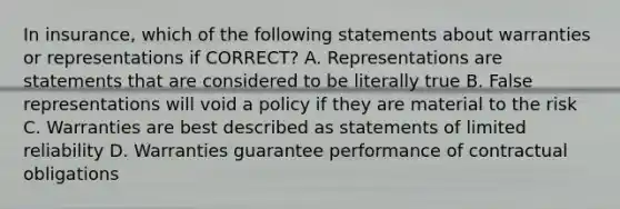 In insurance, which of the following statements about warranties or representations if CORRECT? A. Representations are statements that are considered to be literally true B. False representations will void a policy if they are material to the risk C. Warranties are best described as statements of limited reliability D. Warranties guarantee performance of contractual obligations