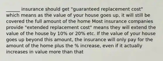 ______ insurance should get "guaranteed replacement cost" which means as the value of your house goes up, it will still be covered the full amount of the home Most insurance companies provide "extended replacement cost" means they will extend the value of the house by 10% or 20% etc. If the value of your house goes up beyond this amount, the insurance will only pay for the amount of the home plus the % increase, even if it actually increases in value <a href='https://www.questionai.com/knowledge/keWHlEPx42-more-than' class='anchor-knowledge'>more than</a> that