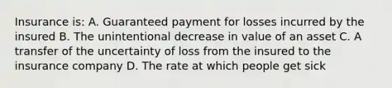 Insurance is: A. Guaranteed payment for losses incurred by the insured B. The unintentional decrease in value of an asset C. A transfer of the uncertainty of loss from the insured to the insurance company D. The rate at which people get sick