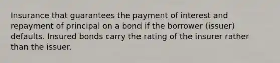 Insurance that guarantees the payment of interest and repayment of principal on a bond if the borrower (issuer) defaults. Insured bonds carry the rating of the insurer rather than the issuer.