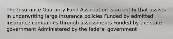 The Insurance Guaranty Fund Association is an entity that assists in underwriting large insurance policies Funded by admitted insurance companies through assessments Funded by the state government Administered by the federal government