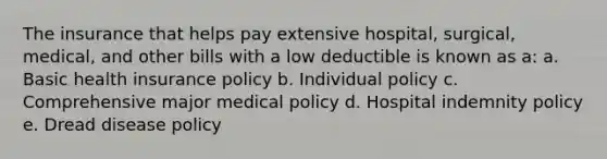 The insurance that helps pay extensive hospital, surgical, medical, and other bills with a low deductible is known as a: a. Basic health insurance policy b. Individual policy c. Comprehensive major medical policy d. Hospital indemnity policy e. Dread disease policy