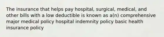 The insurance that helps pay hospital, surgical, medical, and other bills with a low deductible is known as a(n) comprehensive major medical policy hospital indemnity policy basic health insurance policy