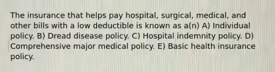 The insurance that helps pay hospital, surgical, medical, and other bills with a low deductible is known as a(n) A) Individual policy. B) Dread disease policy. C) Hospital indemnity policy. D) Comprehensive major medical policy. E) Basic health insurance policy.