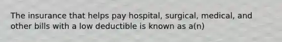 The insurance that helps pay hospital, surgical, medical, and other bills with a low deductible is known as a(n)