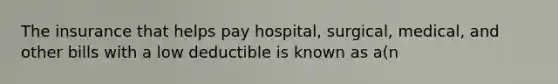 The insurance that helps pay hospital, surgical, medical, and other bills with a low deductible is known as a(n