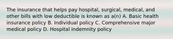 The insurance that helps pay hospital, surgical, medical, and other bills with low deductible is known as a(n) A. Basic health insurance policy B. Individual policy C. Comprehensive major medical policy D. Hospital indemnity policy