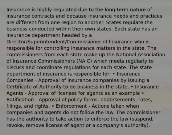 Insurance is highly regulated due to the long-term nature of insurance contracts and because insurance needs and practices are different from one region to another. States regulate the business conducted within their own states. Each state has an insurance department headed by a Director/Superintendent/Commissioner of Insurance who is responsible for controlling insurance matters in the state. The commissioners from each state make up the National Association of Insurance Commissioners (NAIC) which meets regularly to discuss and coordinate regulations for each state. The state department of insurance is responsible for: • Insurance Companies - Approval of insurance companies by issuing a Certificate of Authority to do business in the state. • Insurance Agents - Approval of licenses for agents as an example • Ratification - Approval of policy forms, endorsements, rates, filings, and rights. • Enforcement - Actions taken when companies and agents do not follow the law. The commissioner has the authority to take action to enforce the law (suspend, revoke, remove license of agent or a company's authority).