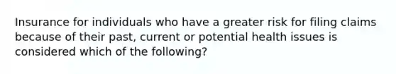 Insurance for individuals who have a greater risk for filing claims because of their past, current or potential health issues is considered which of the following?