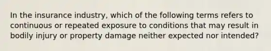 In the insurance industry, which of the following terms refers to continuous or repeated exposure to conditions that may result in bodily injury or property damage neither expected nor intended?