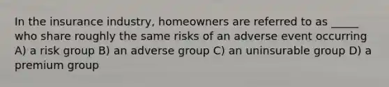 In the insurance industry, homeowners are referred to as _____ who share roughly the same risks of an adverse event occurring A) a risk group B) an adverse group C) an uninsurable group D) a premium group