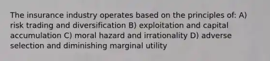 The insurance industry operates based on the principles of: A) risk trading and diversification B) exploitation and capital accumulation C) moral hazard and irrationality D) adverse selection and diminishing marginal utility