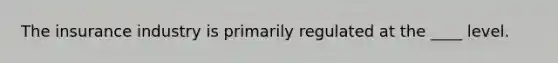 The insurance industry is primarily regulated at the ____ level.