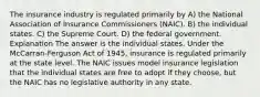 The insurance industry is regulated primarily by A) the National Association of Insurance Commissioners (NAIC). B) the individual states. C) the Supreme Court. D) the federal government. Explanation The answer is the individual states. Under the McCarran-Ferguson Act of 1945, insurance is regulated primarily at the state level. The NAIC issues model insurance legislation that the individual states are free to adopt if they choose, but the NAIC has no legislative authority in any state.