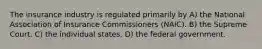 The insurance industry is regulated primarily by A) the National Association of Insurance Commissioners (NAIC). B) the Supreme Court. C) the individual states. D) the federal government.