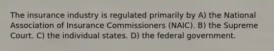 The insurance industry is regulated primarily by A) the National Association of Insurance Commissioners (NAIC). B) the Supreme Court. C) the individual states. D) the federal government.