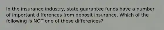 In the insurance industry, state guarantee funds have a number of important differences from deposit insurance. Which of the following is NOT one of these differences?