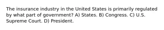 The insurance industry in the United States is primarily regulated by what part of government? A) States. B) Congress. C) U.S. Supreme Court. D) President.