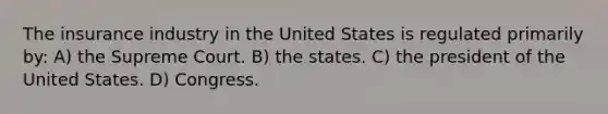 The insurance industry in the United States is regulated primarily by: A) the Supreme Court. B) the states. C) the president of the United States. D) Congress.