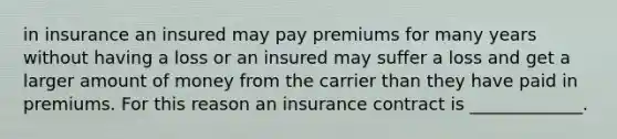 in insurance an insured may pay premiums for many years without having a loss or an insured may suffer a loss and get a larger amount of money from the carrier than they have paid in premiums. For this reason an insurance contract is _____________.