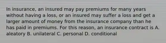 In insurance, an insured may pay premiums for many years without having a loss, or an insured may suffer a loss and get a larger amount of money from the insurance company than he has paid in premiums. For this reason, an insurance contract is A. aleatory B. unilateral C. personal D. conditional