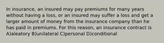 In insurance, an insured may pay premiums for many years without having a loss, or an insured may suffer a loss and get a larger amount of money from the insurance company than he has paid in premiums. For this reason, an insurance contract is A)aleatory B)unilateral C)personal D)conditional