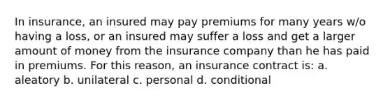 In insurance, an insured may pay premiums for many years w/o having a loss, or an insured may suffer a loss and get a larger amount of money from the insurance company than he has paid in premiums. For this reason, an insurance contract is: a. aleatory b. unilateral c. personal d. conditional