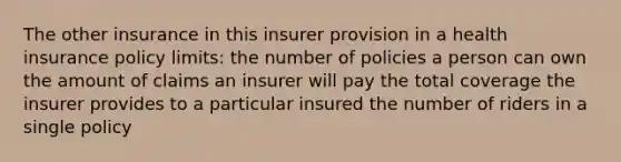 The other insurance in this insurer provision in a health insurance policy limits: the number of policies a person can own the amount of claims an insurer will pay the total coverage the insurer provides to a particular insured the number of riders in a single policy