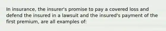 In insurance, the insurer's promise to pay a covered loss and defend the insured in a lawsuit and the insured's payment of the first premium, are all examples of: