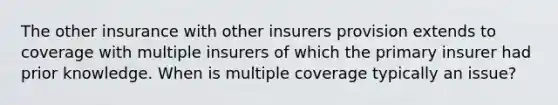 The other insurance with other insurers provision extends to coverage with multiple insurers of which the primary insurer had prior knowledge. When is multiple coverage typically an issue?