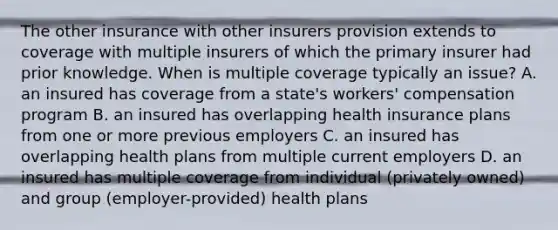 The other insurance with other insurers provision extends to coverage with multiple insurers of which the primary insurer had prior knowledge. When is multiple coverage typically an issue? A. an insured has coverage from a state's workers' compensation program B. an insured has overlapping health insurance plans from one or more previous employers C. an insured has overlapping health plans from multiple current employers D. an insured has multiple coverage from individual (privately owned) and group (employer-provided) health plans