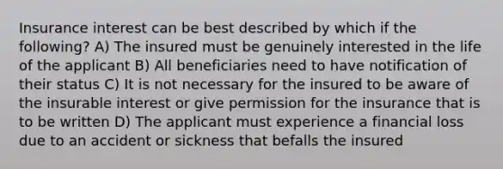 Insurance interest can be best described by which if the following? A) The insured must be genuinely interested in the life of the applicant B) All beneficiaries need to have notification of their status C) It is not necessary for the insured to be aware of the insurable interest or give permission for the insurance that is to be written D) The applicant must experience a financial loss due to an accident or sickness that befalls the insured