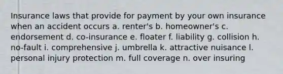 Insurance laws that provide for payment by your own insurance when an accident occurs a. renter's b. homeowner's c. endorsement d. co-insurance e. floater f. liability g. collision h. no-fault i. comprehensive j. umbrella k. attractive nuisance l. personal injury protection m. full coverage n. over insuring