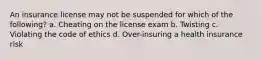 An insurance license may not be suspended for which of the following? a. Cheating on the license exam b. Twisting c. Violating the code of ethics d. Over-insuring a health insurance risk