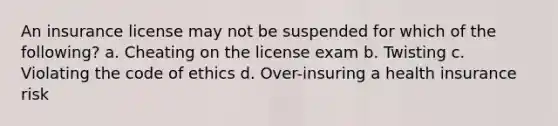 An insurance license may not be suspended for which of the following? a. Cheating on the license exam b. Twisting c. Violating the code of ethics d. Over-insuring a health insurance risk