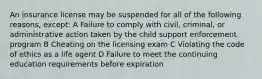 An insurance license may be suspended for all of the following reasons, except: A Failure to comply with civil, criminal, or administrative action taken by the child support enforcement program B Cheating on the licensing exam C Violating the code of ethics as a life agent D Failure to meet the continuing education requirements before expiration