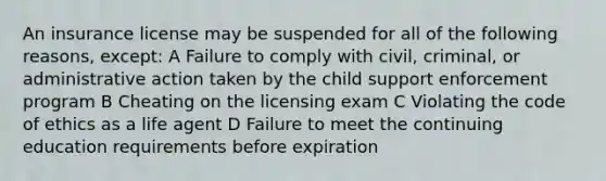 An insurance license may be suspended for all of the following reasons, except: A Failure to comply with civil, criminal, or administrative action taken by the child support enforcement program B Cheating on the licensing exam C Violating the code of ethics as a life agent D Failure to meet the continuing education requirements before expiration