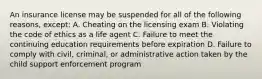 An insurance license may be suspended for all of the following reasons, except: A. Cheating on the licensing exam B. Violating the code of ethics as a life agent C. Failure to meet the continuing education requirements before expiration D. Failure to comply with civil, criminal, or administrative action taken by the child support enforcement program