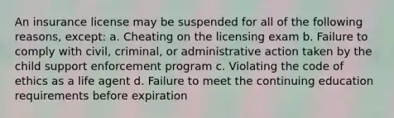 An insurance license may be suspended for all of the following reasons, except: a. Cheating on the licensing exam b. Failure to comply with civil, criminal, or administrative action taken by the child support enforcement program c. Violating the code of ethics as a life agent d. Failure to meet the continuing education requirements before expiration