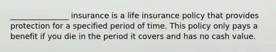 _______________ insurance is a life insurance policy that provides protection for a specified period of time. This policy only pays a benefit if you die in the period it covers and has no cash value.