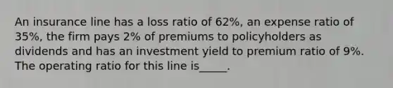 An insurance line has a loss ratio of 62%, an expense ratio of 35%, the firm pays 2% of premiums to policyholders as dividends and has an investment yield to premium ratio of 9%. The operating ratio for this line is_____.