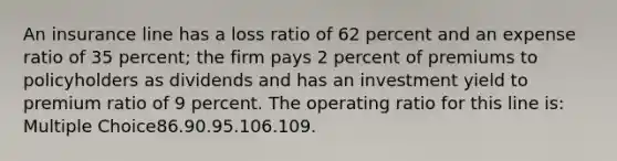 An insurance line has a loss ratio of 62 percent and an expense ratio of 35 percent; the firm pays 2 percent of premiums to policyholders as dividends and has an investment yield to premium ratio of 9 percent. The operating ratio for this line is: Multiple Choice86.90.95.106.109.