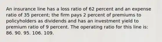 An insurance line has a loss ratio of 62 percent and an expense ratio of 35 percent; the firm pays 2 percent of premiums to policyholders as dividends and has an investment yield to premium ratio of 9 percent. The operating ratio for this line is: 86. 90. 95. 106. 109.