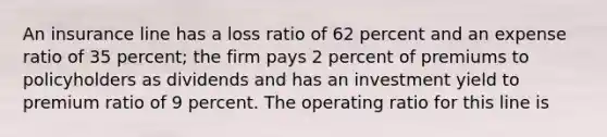 An insurance line has a loss ratio of 62 percent and an expense ratio of 35 percent; the firm pays 2 percent of premiums to policyholders as dividends and has an investment yield to premium ratio of 9 percent. The operating ratio for this line is