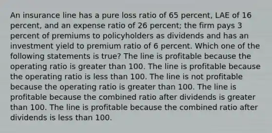 An insurance line has a pure loss ratio of 65 percent, LAE of 16 percent, and an expense ratio of 26 percent; the firm pays 3 percent of premiums to policyholders as dividends and has an investment yield to premium ratio of 6 percent. Which one of the following statements is true? The line is profitable because the operating ratio is greater than 100. The line is profitable because the operating ratio is less than 100. The line is not profitable because the operating ratio is greater than 100. The line is profitable because the combined ratio after dividends is greater than 100. The line is profitable because the combined ratio after dividends is less than 100.