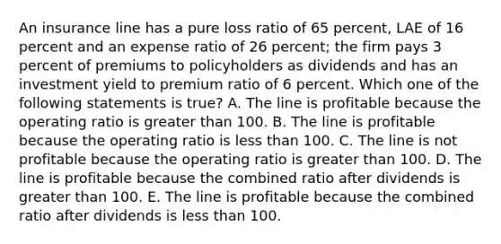 An insurance line has a pure loss ratio of 65 percent, LAE of 16 percent and an expense ratio of 26 percent; the firm pays 3 percent of premiums to policyholders as dividends and has an investment yield to premium ratio of 6 percent. Which one of the following statements is true? A. The line is profitable because the operating ratio is greater than 100. B. The line is profitable because the operating ratio is less than 100. C. The line is not profitable because the operating ratio is greater than 100. D. The line is profitable because the combined ratio after dividends is greater than 100. E. The line is profitable because the combined ratio after dividends is less than 100.