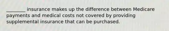 ________ insurance makes up the difference between Medicare payments and medical costs not covered by providing supplemental insurance that can be purchased.