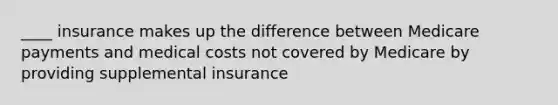 ____ insurance makes up the difference between Medicare payments and medical costs not covered by Medicare by providing supplemental insurance