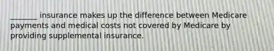 _______ insurance makes up the difference between Medicare payments and medical costs not covered by Medicare by providing supplemental insurance.