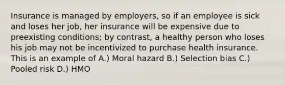 Insurance is managed by employers, so if an employee is sick and loses her job, her insurance will be expensive due to preexisting conditions; by contrast, a healthy person who loses his job may not be incentivized to purchase health insurance. This is an example of A.) Moral hazard B.) Selection bias C.) Pooled risk D.) HMO